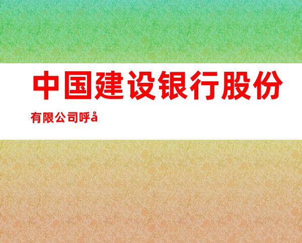 中国建设银行股份有限公司呼和浩特腾飞南路锦绣福源支行
