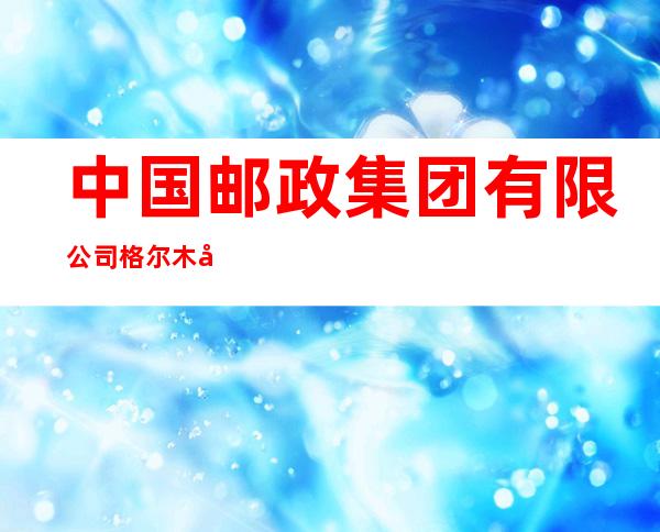 中国邮政集团有限公司格尔木市分公司