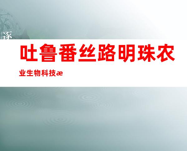 吐鲁番丝路明珠农业生物科技有限公司