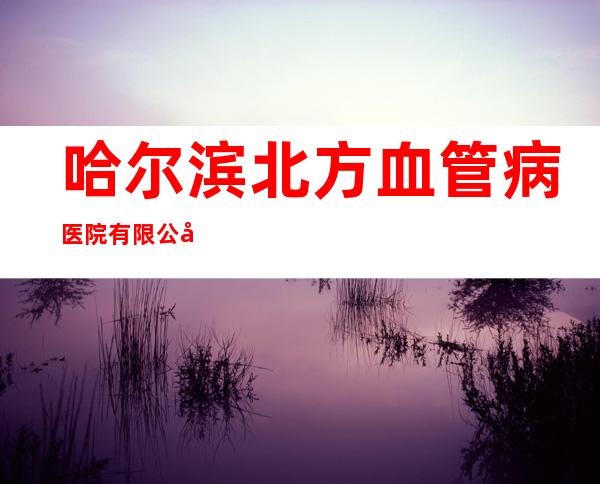 哈尔滨北方血管病医院有限公司