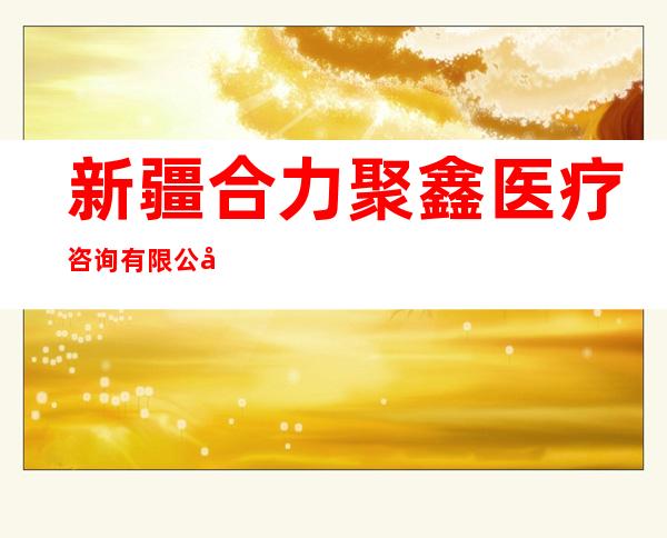 新疆合力聚鑫医疗咨询有限公司