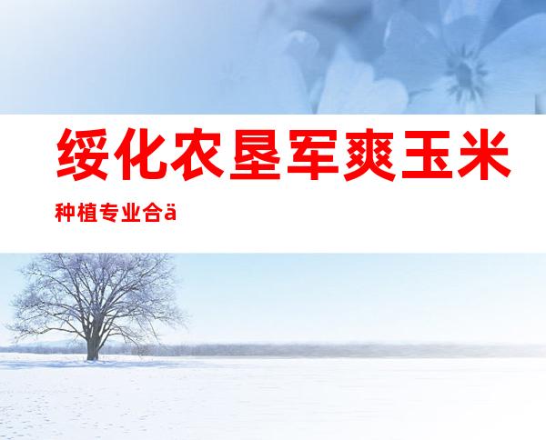 绥化农垦军爽玉米种植专业合作社